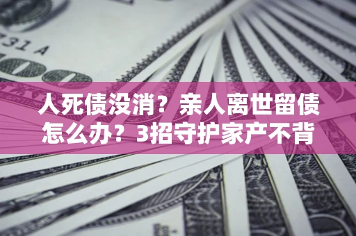 济南人死债没消？亲人离世留债怎么办？3招守护家产不背锅
