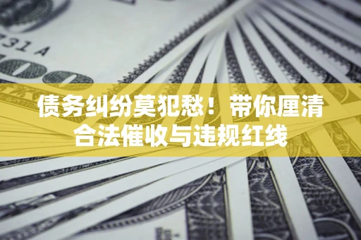济南债务纠纷莫犯愁！带你厘清合法催收与违规红线