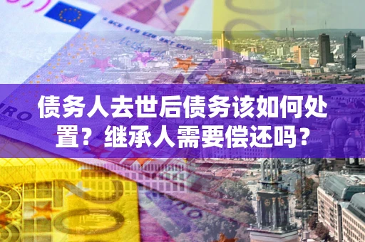 济南债务人去世后债务该如何处置？继承人需要偿还吗？