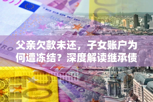 济南父亲欠款未还，子女账户为何遭冻结？深度解读继承债务迷局