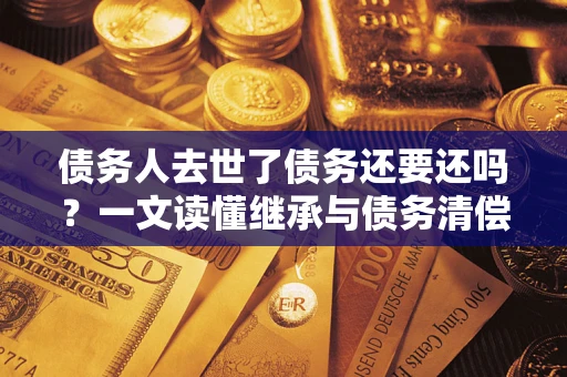 济南债务人去世了债务还要还吗？一文读懂继承与债务清偿