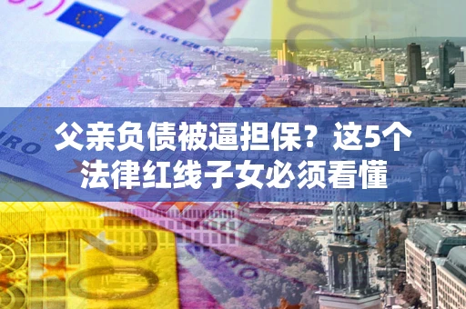 济南父亲负债被逼担保？这5个法律红线子女必须看懂