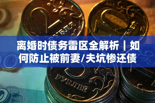 济南离婚时债务雷区全解析｜如何防止被前妻/夫坑惨还债？