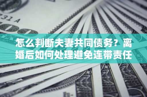 济南怎么判断夫妻共同债务？离婚后如何处理避免连带责任？
