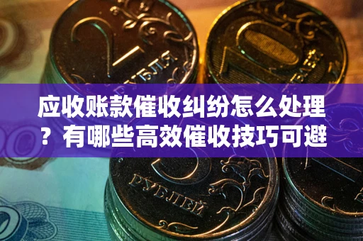 济南应收账款催收纠纷怎么处理？有哪些高效催收技巧可避免坏账？